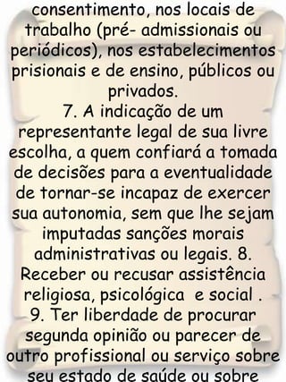 6. Não ser submetido a nenhum exame, sem conhecimento e consentimento, nos locais de trabalho (pré- admissionais ou periódicos), nos estabelecimentos prisionais e de ensino, públicos ou privados.7. A indicação de um representante legal de sua livre escolha, a quem confiará a tomada de decisões para a eventualidade de tornar-se incapaz de exercer sua autonomia, sem que lhe sejam imputadas sanções morais administrativas ou legais. 8. Receber ou recusar assistência religiosa, psicológica  e social . 9. Ter liberdade de procurar segunda opinião ou parecer de outro profissional ou serviço sobre seu estado de saúde ou sobre procedimentos recomendados, em qualquer fase do tratamento. 