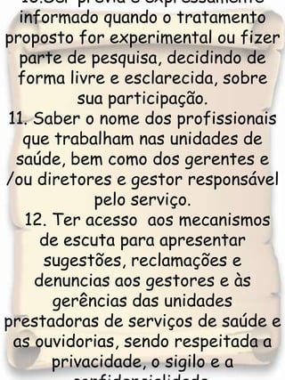 10.Ser prévia e expressamente informado quando o tratamento proposto for experimental ou fizer parte de pesquisa, decidindo de forma livre e esclarecida, sobre sua participação.11. Saber o nome dos profissionais que trabalham nas unidades de saúde, bem como dos gerentes e /ou diretores e gestor responsável pelo serviço.  12. Ter acesso  aos mecanismos de escuta para apresentar sugestões, reclamações e denuncias aos gestores e às gerências das unidades prestadoras de serviços de saúde e as ouvidorias, sendo respeitada a privacidade, o sigilo e a confidencialidade.