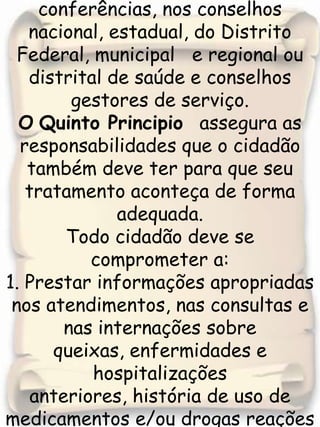 13. Participar dos processos de indicação e /ou eleição de seus representantes nas conferências, nos conselhos nacional, estadual, do Distrito Federal, municipal   e regional ou distrital de saúde e conselhos gestores de serviço.OQuinto Principio  assegura as responsabilidades que o cidadão também deve ter para que seu tratamento aconteça de forma adequada.Todo cidadão deve se comprometer a: 1. Prestar informações apropriadas nos atendimentos, nas consultas e nas internações sobre queixas, enfermidades e hospitalizações anteriores, história de uso de medicamentos e/ou drogas reações alérgicas e demais indicadores de sua situação de saúde. 