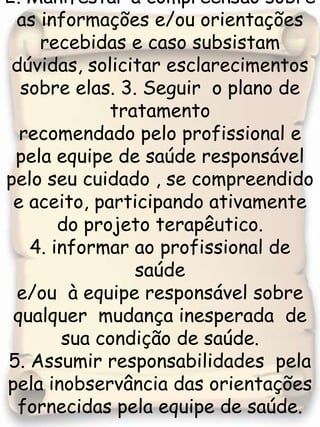 2. Manifestar a compreensão sobre as informações e/ou orientações recebidas e caso subsistam dúvidas, solicitar esclarecimentos sobre elas. 3. Seguir  o plano de tratamento  recomendado pelo profissional e pela equipe de saúde responsável pelo seu cuidado , se compreendido  e aceito, participando ativamente do projeto terapêutico.4. informar ao profissional de saúde e/ou  à equipe responsável sobre qualquer  mudança inesperada  de sua condição de saúde.5. Assumir responsabilidades  pela  pela inobservância das orientações fornecidas pela equipe de saúde. 