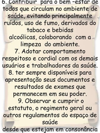 6. Contribuir  para o bem –estar de todos que circulam no ambiente de saúde, evitando principalmente ruídos, uso de fumo, derivados do tabaco e bebidas alcoólicas, colaborando  com a limpeza  do ambiente.7. Adotar comportamento respeitoso e cordial com os demais usuários e trabalhadores da saúde.8. ter sempre disponíveis para apresentação seus documentos e resultados de exames que permanecem em seu poder. 9. Observar e cumprir o estatuto, o regimento geral ou outros regulamentos do espaço de saúdedesde que estejam em consonância com esta carta.
