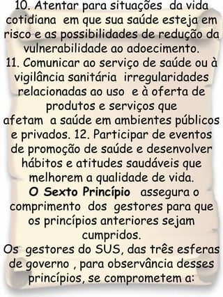 10. Atentar para situações  da vida cotidiana  em que sua saúde esteja em risco e as possibilidades de redução da vulnerabilidade ao adoecimento.11. Comunicar ao serviço de saúde ou à vigilância sanitária  irregularidades relacionadas ao uso  e à oferta de produtos e serviços que afetam  a saúde em ambientes públicos e privados. 12. Participar de eventos de promoção de saúde e desenvolver hábitos e atitudes saudáveis que melhorem a qualidade de vida.  O Sexto Princípio  assegura o comprimento  dos  gestores para que os princípios anteriores sejam cumpridos.Os  gestores do SUS, das três esferas de governo , para observância desses princípios, se comprometem a: 