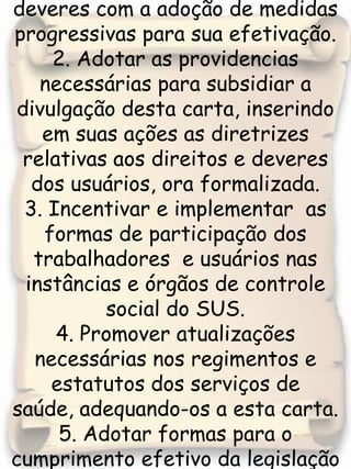 1. Promover  o respeito e o cumprimento desses direitos e deveres com a adoção de medidas progressivas para sua efetivação.2. Adotar as providencias necessárias para subsidiar a divulgação desta carta, inserindo em suas ações as diretrizes relativas aos direitos e deveres dos usuários, ora formalizada.3. Incentivar e implementar  as formas de participação dos trabalhadores  e usuários nas instâncias e órgãos de controle social do SUS. 4. Promover atualizações necessárias nos regimentos e estatutos dos serviços de saúde, adequando-os a esta carta.5. Adotar formas para o cumprimento efetivo da legislação e normatizações do sistema de saúde.