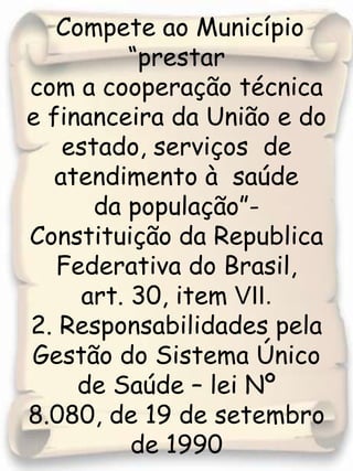 Compete ao Município “prestarcom a cooperação técnica e financeira da União e do estado, serviços  de atendimento à  saúde da população”- Constituição da Republica Federativa do Brasil, art. 30, item VII.2. Responsabilidades pela Gestão do Sistema Único  de Saúde – lei Nº 8.080, de 19 de setembro de 1990