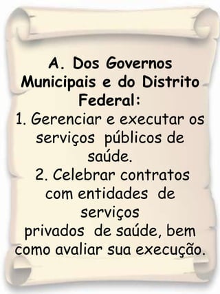 A. Dos Governos Municipais e do Distrito Federal:1. Gerenciar e executar os serviços  públicos de saúde. 2. Celebrar contratos  com entidades  de serviços privados  de saúde, bem como avaliar sua execução.
