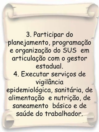 3. Participar do planejamento, programação e organização do SUS  em articulação com o gestor estadual.4. Executar serviços de vigilância epidemiológica, sanitária, de alimentação  e nutrição, de saneamento  básico e de saúde do trabalhador.
