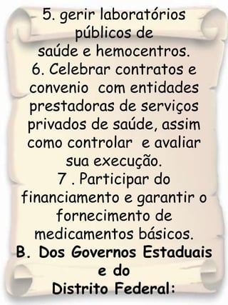5. gerir laboratórios  públicos de saúde e hemocentros.6. Celebrar contratos e convenio  com entidades prestadoras de serviços privados de saúde, assim  como controlar  e avaliar sua execução.7 . Participar do financiamento e garantir o fornecimento de  medicamentos básicos. B. Dos Governos Estaduais e doDistrito Federal: