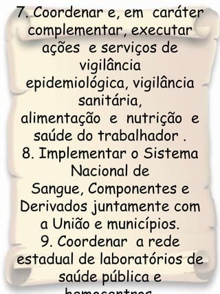7. Coordenar e, em  caráter complementar, executar  ações  e serviços de vigilância epidemiológica, vigilância sanitária, alimentação  e  nutrição  e saúde do trabalhador .8. Implementar o Sistema Nacional de Sangue, Componentes e Derivados juntamente com a União e municípios.9. Coordenar  a rede estadual de laboratórios de saúde pública e hemocentros.