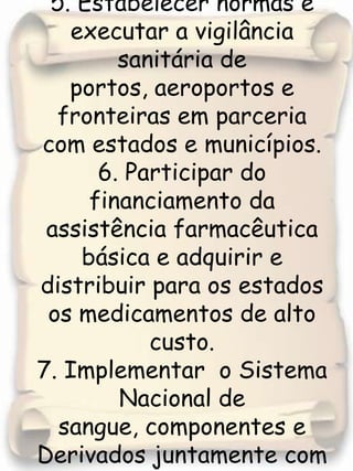 5. Estabelecer normas e executar a vigilância sanitária de portos, aeroportos e fronteiras em parceria com estados e municípios.6. Participar do financiamento da assistência farmacêutica  básica e adquirir e distribuir para os estados os medicamentos de alto custo. 7. Implementar  o Sistema  Nacional de sangue, componentes e Derivados juntamente com estados e municípios. 