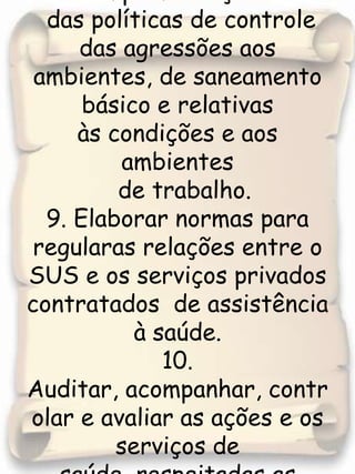 8. Participar na implementação das políticas de controle das agressões aos ambientes, de saneamento básico e relativas às condições e aos ambientesde trabalho.9. Elaborar normas para regularas relações entre o SUS e os serviços privados contratados  de assistência à saúde. 10. Auditar, acompanhar, controlar e avaliar as ações e os serviços de saúde, respeitadas as competências  estaduais e  municipais.