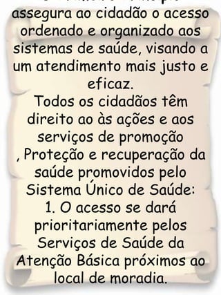 O Primeiro Princípio assegura ao cidadão o acesso ordenado e organizado aos sistemas de saúde, visando a um atendimento mais justo e eficaz. Todos os cidadãos têm direito ao às ações e aos serviços de promoção , Proteção e recuperação da saúde promovidos pelo Sistema Único de Saúde:1. O acesso se dará prioritariamente pelos Serviços de Saúde da Atenção Básica próximos ao local de moradia. 