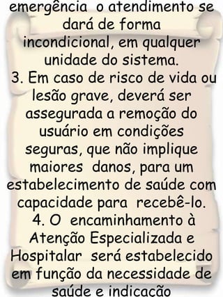 2.Nas situações de urgência/ emergência  o atendimento se dará de forma incondicional, em qualquer unidade do sistema. 3. Em caso de risco de vida ou lesão grave, deverá ser assegurada a remoção do usuário em condições seguras, que não implique maiores  danos, para um estabelecimento de saúde com capacidade para  recebê-lo. 4. O  encaminhamento à Atenção Especializada e Hospitalar  será estabelecido em função da necessidade de saúde e indicação clínica, levando –se 