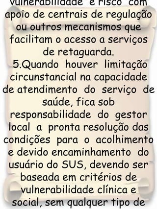 em conta critérios de vulnerabilidade  e risco  com apoio de centrais de regulação ou outros mecanismos que facilitam o acesso a serviços de retaguarda. 5.Quando  houver  limitação circunstancial na capacidade  de atendimento  do  serviço  de  saúde, fica sob  responsabilidade  do  gestor local  a  pronta resolução das condições  para  o  acolhimento  e devido encaminhamento  do  usuário do SUS, devendo ser baseada em critérios de vulnerabilidade clínica e social, sem qualquer tipo de discriminação ou privilégio. 