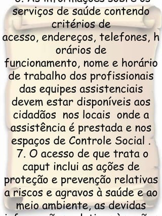  6. As informações sobre os serviços de saúde contendo critérios de acesso, endereços, telefones, horários de funcionamento, nome e horário de trabalho dos profissionais das equipes assistenciais devem estar disponíveis aos cidadãos  nos locais  onde a assistência é prestada e nos espaços de Controle Social . 7. O acesso de que trata o caput inclui as ações de proteção e prevenção relativas a riscos e agravos à saúde e ao meio ambiente, as devidas informações relativas às ações de vigilâncias