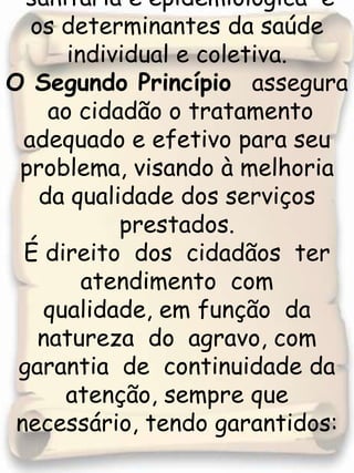 sanitária e epidemiológica  e os determinantes da saúde individual e coletiva.O Segundo Princípio  assegura  ao cidadão o tratamento adequado e efetivo para seu problema, visando à melhoria da qualidade dos serviços prestados. É direito  dos  cidadãos  ter atendimento  com  qualidade, em função  da  natureza  do  agravo, com  garantia  de  continuidade da atenção, sempre que necessário, tendo garantidos: