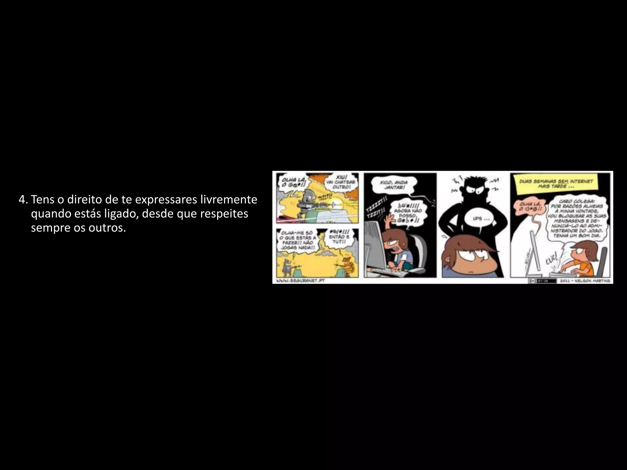 1. Tens o direito de proteger a tua identidade
   quando estiveres ligado.
2. Tens o direito de não revelar pormenores
   pessoais se não souberes ou não tiveres a
   certeza de quem está do outro lado.
3. Tens o direito de participar, de te divertires e
   de procurar toda a informação disponível
   que seja adequada à tua idade e
   personalidade.
4. Tens o direito de te expressares livremente
   quando estás ligado, desde que respeites
   sempre os outros.
5. Tens o direito de ser ouvido e de ser tratado
   com respeito.
6. Tens o direito de proteger qualquer coisa
   que tenhas criado, não importa onde, até
   mesmo na Internet.
7. Tens o direito de ser crítico e debater tudo o
   que leste ou encontraste na Internet.
8. Tens o direito de utilizar as novas
   tecnologias para desenvolver a tua
   personalidade e melhorar as tuas
   capacidades.
9. Tens o direito de te proteger de vírus e de
   lixo eletrónico (spam).
 