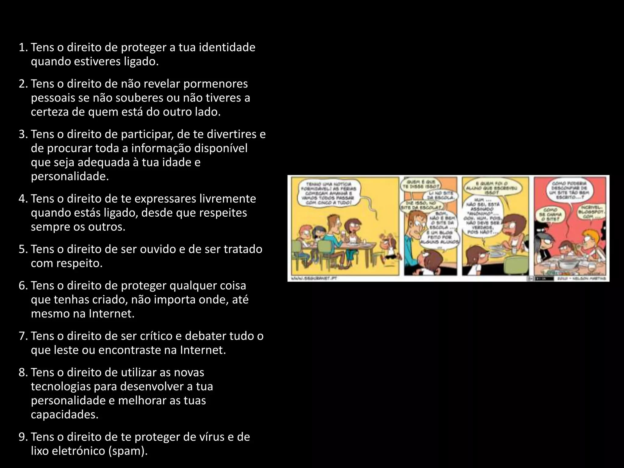 1. Tens o direito de proteger a tua identidade
   quando estiveres ligado.
2. Tens o direito de não revelar pormenores
   pessoais se não souberes ou não tiveres a
   certeza de quem está do outro lado.
3. Tens o direito de participar, de te divertires e
   de procurar toda a informação disponível
   que seja adequada à tua idade e
   personalidade.
4. Tens o direito de te expressares livremente
   quando estás ligado, desde que respeites
   sempre os outros.
5. Tens o direito de ser ouvido e de ser tratado
   com respeito.
6. Tens o direito de proteger qualquer coisa
   que tenhas criado, não importa onde, até
   mesmo na Internet.
7. Tens o direito de ser crítico e debater tudo o
   que leste ou encontraste na Internet.
8. Tens o direito de utilizar as novas
   tecnologias para desenvolver a tua
   personalidade e melhorar as tuas
   capacidades.
9. Tens o direito de te proteger de vírus e de
   lixo eletrónico (spam).
 