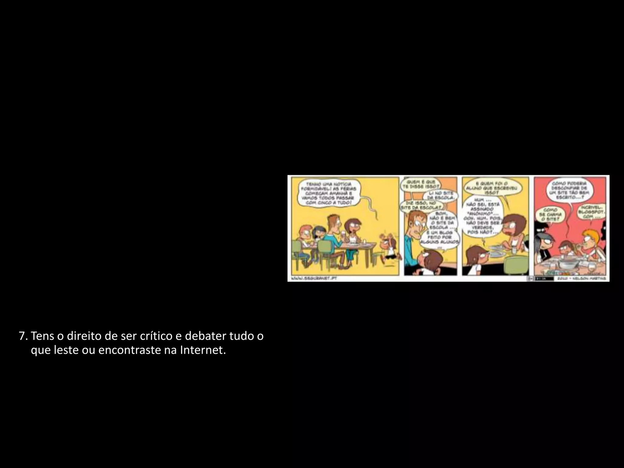 1. Tens o direito de proteger a tua identidade
   quando estiveres ligado.
2. Tens o direito de não revelar pormenores
   pessoais se não souberes ou não tiveres a
   certeza de quem está do outro lado.
3. Tens o direito de participar, de te divertires e
   de procurar toda a informação disponível
   que seja adequada à tua idade e
   personalidade.
4. Tens o direito de te expressares livremente
   quando estás ligado, desde que respeites
   sempre os outros.
5. Tens o direito de ser ouvido e de ser tratado
   com respeito.
6. Tens o direito de proteger qualquer coisa
   que tenhas criado, não importa onde, até
   mesmo na Internet.
7. Tens o direito de ser crítico e debater tudo o
   que leste ou encontraste na Internet.
8. Tens o direito de utilizar as novas
   tecnologias para desenvolver a tua
   personalidade e melhorar as tuas
   capacidades.
9. Tens o direito de te proteger de vírus e de
   lixo eletrónico (spam).
 