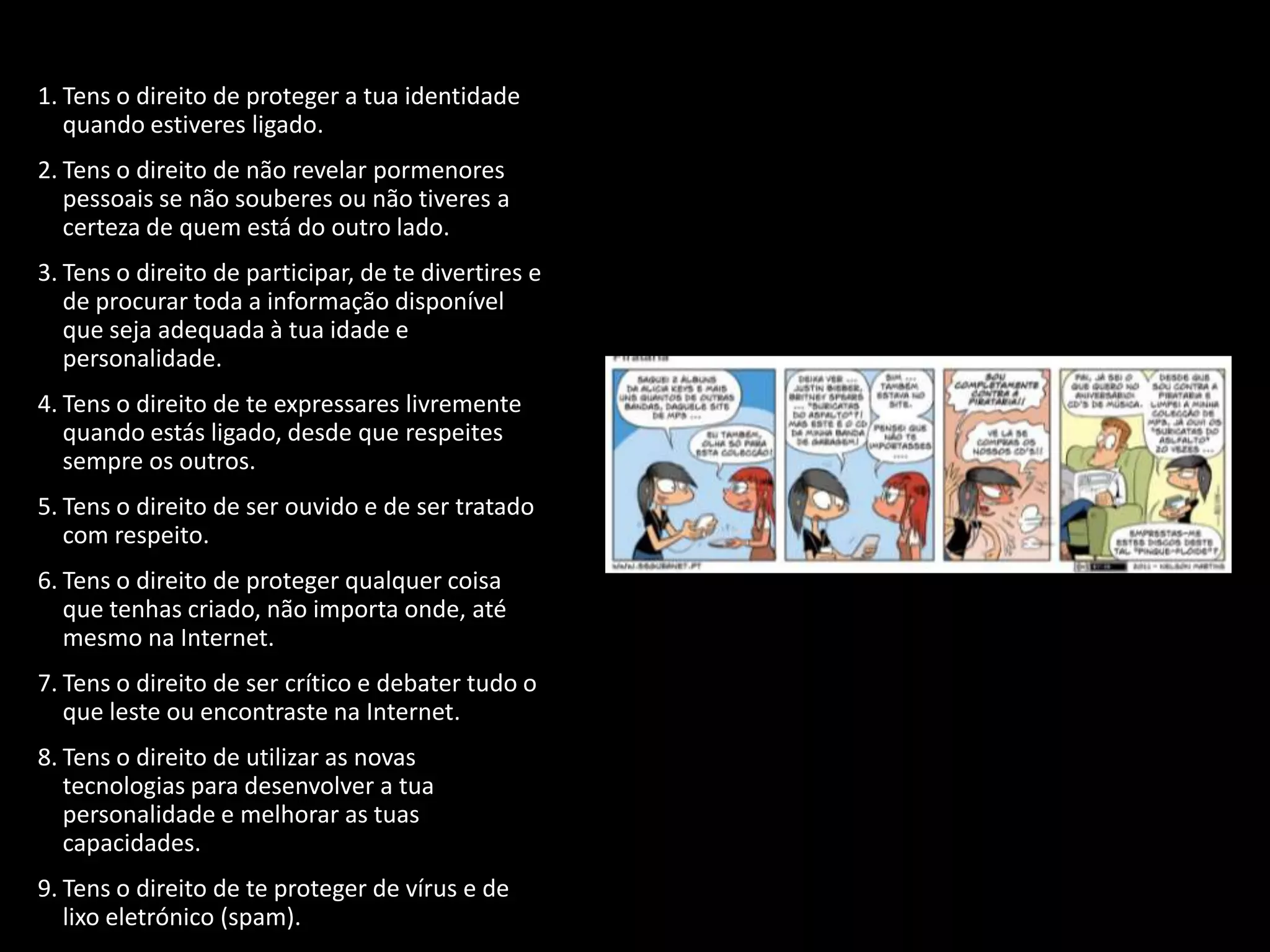 1. Tens o direito de proteger a tua identidade
   quando estiveres ligado.
2. Tens o direito de não revelar pormenores
   pessoais se não souberes ou não tiveres a
   certeza de quem está do outro lado.
3. Tens o direito de participar, de te divertires e
   de procurar toda a informação disponível
   que seja adequada à tua idade e
   personalidade.
4. Tens o direito de te expressares livremente
   quando estás ligado, desde que respeites
   sempre os outros.
5. Tens o direito de ser ouvido e de ser tratado
   com respeito.
6. Tens o direito de proteger qualquer coisa
   que tenhas criado, não importa onde, até
   mesmo na Internet.
7. Tens o direito de ser crítico e debater tudo o
   que leste ou encontraste na Internet.
8. Tens o direito de utilizar as novas
   tecnologias para desenvolver a tua
   personalidade e melhorar as tuas
   capacidades.
9. Tens o direito de te proteger de vírus e de
   lixo eletrónico (spam).
 