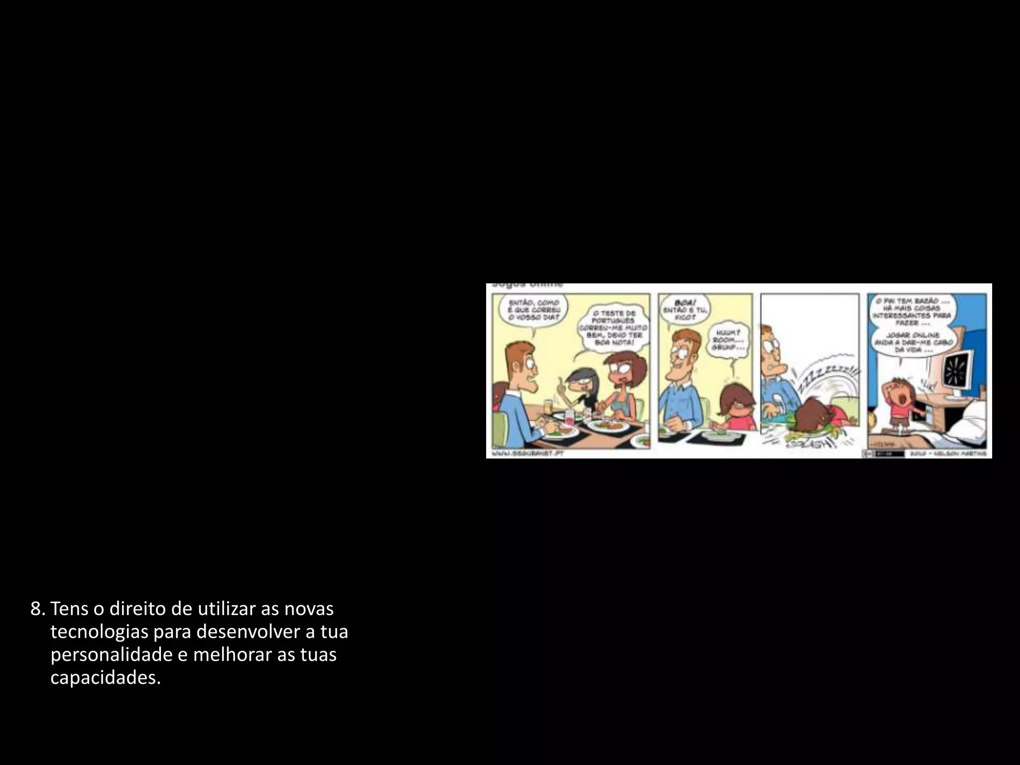 1. Tens o direito de proteger a tua identidade
   quando estiveres ligado.
2. Tens o direito de não revelar pormenores
   pessoais se não souberes ou não tiveres a
   certeza de quem está do outro lado.
3. Tens o direito de participar, de te divertires e
   de procurar toda a informação disponível
   que seja adequada à tua idade e
   personalidade.
4. Tens o direito de te expressares livremente
   quando estás ligado, desde que respeites
   sempre os outros.
5. Tens o direito de ser ouvido e de ser tratado
   com respeito.
6. Tens o direito de proteger qualquer coisa
   que tenhas criado, não importa onde, até
   mesmo na Internet.
7. Tens o direito de ser crítico e debater tudo o
   que leste ou encontraste na Internet.
8. Tens o direito de utilizar as novas
   tecnologias para desenvolver a tua
   personalidade e melhorar as tuas
   capacidades.
9. Tens o direito de te proteger de vírus e de
   lixo eletrónico (spam).
 