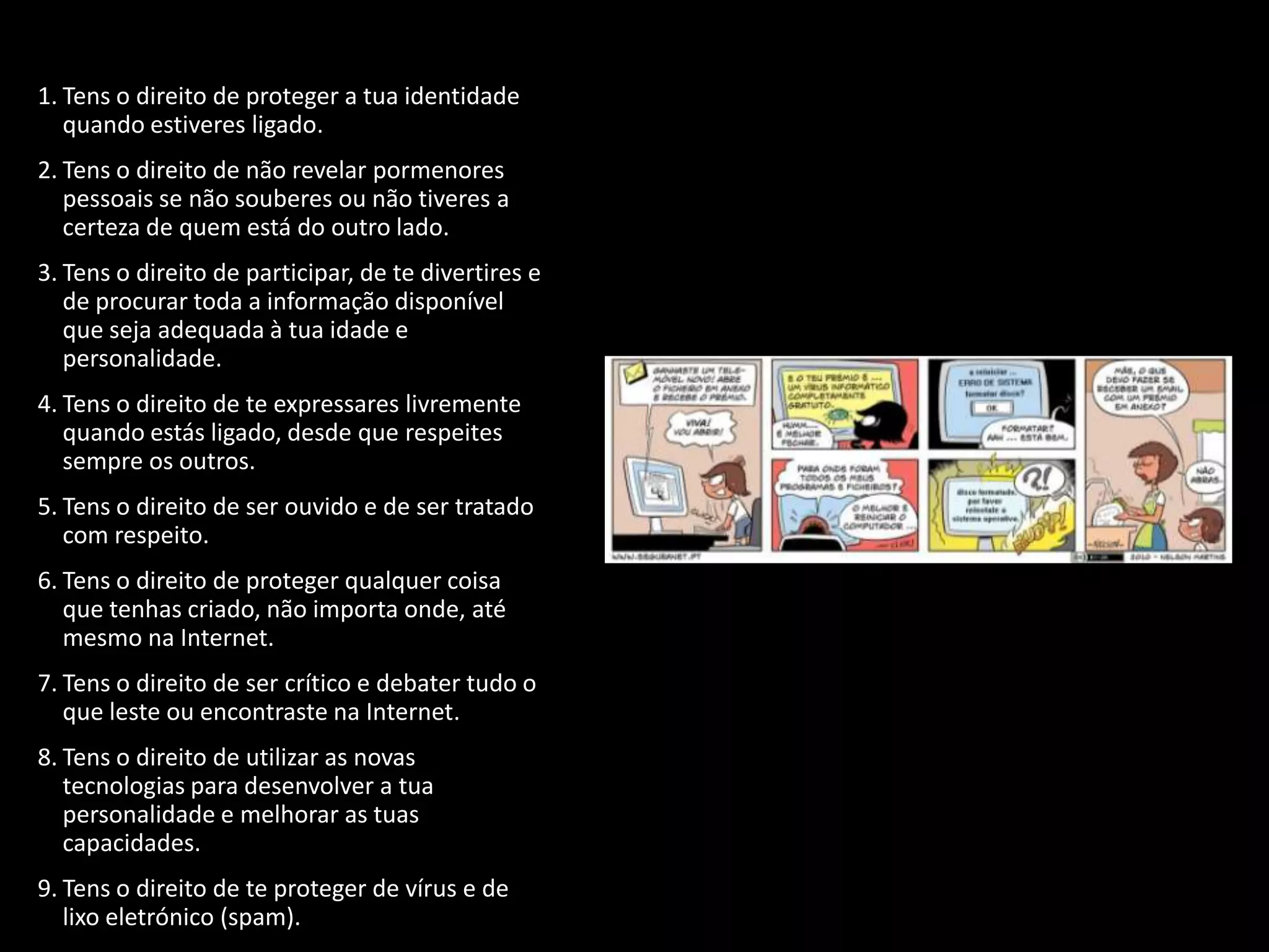 1. Tens o direito de proteger a tua identidade
   quando estiveres ligado.
2. Tens o direito de não revelar pormenores
   pessoais se não souberes ou não tiveres a
   certeza de quem está do outro lado.
3. Tens o direito de participar, de te divertires e
   de procurar toda a informação disponível
   que seja adequada à tua idade e
   personalidade.
4. Tens o direito de te expressares livremente
   quando estás ligado, desde que respeites
   sempre os outros.
5. Tens o direito de ser ouvido e de ser tratado
   com respeito.
6. Tens o direito de proteger qualquer coisa
   que tenhas criado, não importa onde, até
   mesmo na Internet.
7. Tens o direito de ser crítico e debater tudo o
   que leste ou encontraste na Internet.
8. Tens o direito de utilizar as novas
   tecnologias para desenvolver a tua
   personalidade e melhorar as tuas
   capacidades.
9. Tens o direito de te proteger de vírus e de
   lixo eletrónico (spam).
 