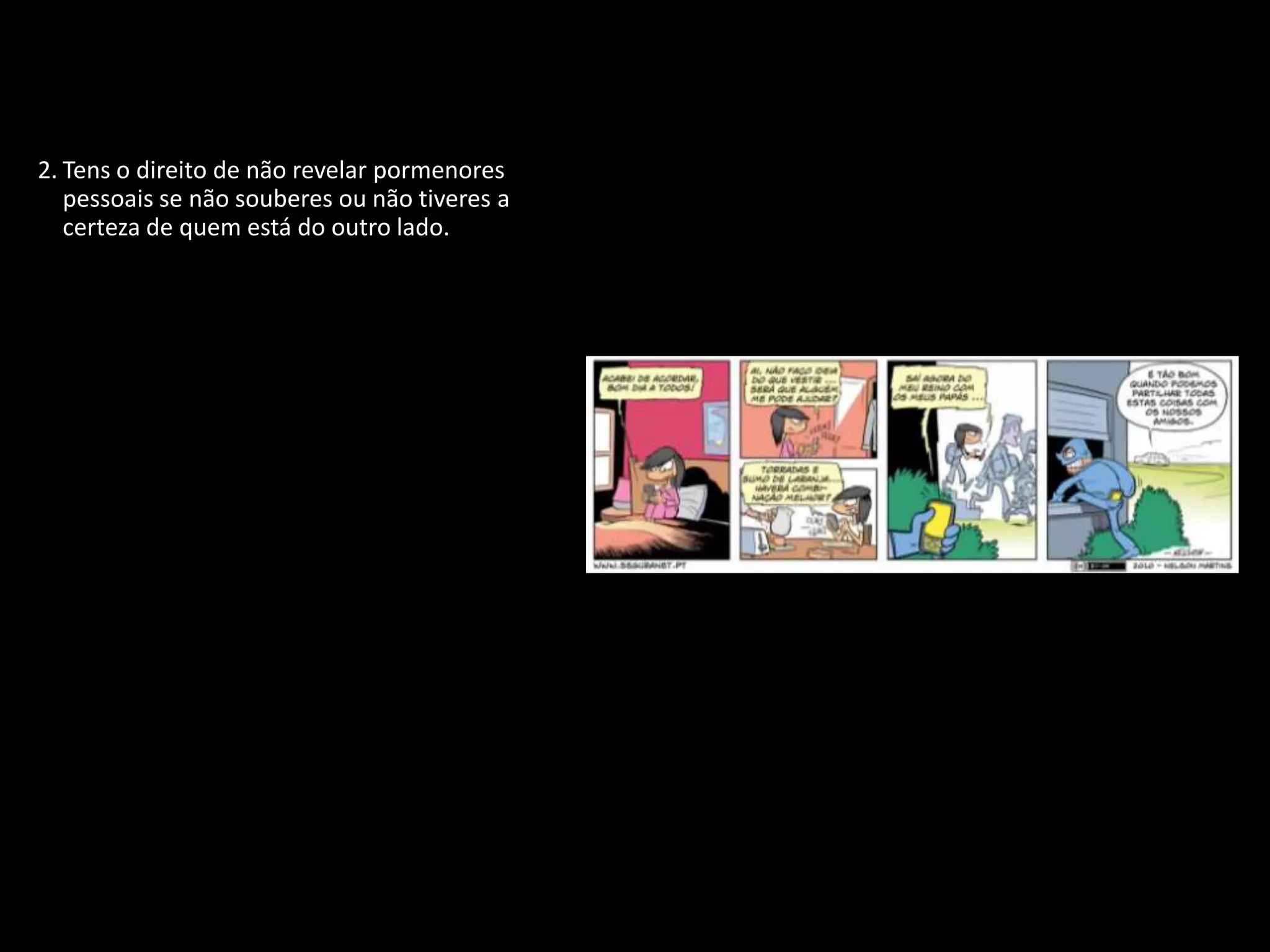 1. Tens o direito de proteger a tua identidade
   quando estiveres ligado.
2. Tens o direito de não revelar pormenores
   pessoais se não souberes ou não tiveres a
   certeza de quem está do outro lado.
3. Tens o direito de participar, de te divertires e
   de procurar toda a informação disponível
   que seja adequada à tua idade e
   personalidade.
4. Tens o direito de te expressares livremente
   quando estás ligado, desde que respeites
   sempre os outros.
5. Tens o direito de ser ouvido e de ser tratado
   com respeito.
6. Tens o direito de proteger qualquer coisa
   que tenhas criado, não importa onde, até
   mesmo na Internet.
7. Tens o direito de ser crítico e debater tudo o
   que leste ou encontraste na Internet.
8. Tens o direito de utilizar as novas
   tecnologias para desenvolver a tua
   personalidade e melhorar as tuas
   capacidades.
9. Tens o direito de te proteger de vírus e de
   lixo eletrónico (spam).
 