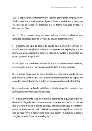 Carta dos direitos dos usuários da saúde 15
XVI – a espera por atendimento em lugares protegidos, limpos e ven-
tilados, tendo à sua disposição água potável e sanitários, e devendo
os serviços de saúde se organizar de tal forma que seja evitada a
demora nas filas.
Art. 5º Toda pessoa deve ter seus valores, cultura e direitos res-
peitados na relação com os serviços de saúde, garantindo-lhe:
I – a escolha do tipo de plano de saúde que melhor lhe convier, de
acordo com as exigências mínimas constantes na legislação, e a in-
formação, pela operadora, sobre a cobertura, custos e condições do
plano que está adquirindo;
II – o sigilo e a confidencialidade de todas as informações pessoais,
mesmo após a morte, salvo nos casos de risco à saúde pública;
III – o acesso da pessoa ao conteúdo do seu prontuário ou de pessoa
por ele autorizada e a garantia de envio e fornecimento de cópia, em
caso de encaminhamento a outro serviço ou mudança de domicilio;
IV – a obtenção de laudo, relatório e atestado médico, sempre que
justificado por sua situação de saúde;
V – o consentimento livre, voluntário e esclarecido a quaisquer proce-
dimentos diagnósticos, preventivos ou terapêuticos, salvo nos casos
que acarretem risco à saúde pública, considerando que o consenti-
mento anteriormente dado poderá ser revogado a qualquer instante,
por decisão livre e esclarecida, sem que sejam imputadas à pessoa
sanções morais, financeiras ou legais;
 