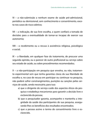 Carta dos direitos dos usuários da saúde 17
VI – a não-submissão a nenhum exame de saúde pré-admissional,
periódico ou demissional, sem conhecimento e consentimento, exce-
to nos casos de risco coletivo;
VII – a indicação, de sua livre escolha, a quem confiará a tomada de
decisões para a eventualidade de tornar-se incapaz de exercer sua
autonomia;
VIII – o recebimento ou a recusa à assistência religiosa, psicológica
e social;
IX – a liberdade, em qualquer fase do tratamento, de procurar uma
segunda opinião, ou o parecer de outro profissional ou serviço sobre
seu estado de saúde, ou sobre procedimentos recomendados;
X – a não-participação em pesquisa que envolva, ou não, tratamen-
to experimental sem que tenha garantias claras da sua liberdade de
escolha e, no caso de recusa em participar ou continuar na pesquisa,
não poderá sofrer constrangimentos, punições ou sanções pelos ser-
viços de saúde, sendo necessário, para isso:
a) que o dirigente do serviço cuide dos aspectos éticos da pes-
quisa e estabeleça mecanismos para garantir a decisão livre e
esclarecida da pessoa;
b) que o pesquisador garanta, acompanhe e mantenha a inte-
gridade da saúde dos participantes de sua pesquisa, assegu-
rando-lhes os benefícios dos resultados encontrados;
c) que a pessoa assine o termo de consentimento livre e es-
clarecido.
 