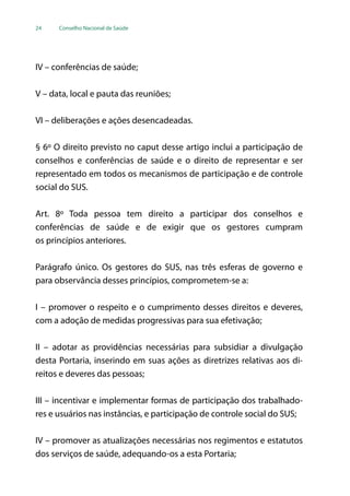 24 Conselho Nacional de Saúde
IV – conferências de saúde;
V – data, local e pauta das reuniões;
VI – deliberações e ações desencadeadas.
§ 6º O direito previsto no caput desse artigo inclui a participação de
conselhos e conferências de saúde e o direito de representar e ser
representado em todos os mecanismos de participação e de controle
social do SUS.
Art. 8º Toda pessoa tem direito a participar dos conselhos e
conferências de saúde e de exigir que os gestores cumpram
os princípios anteriores.
Parágrafo único. Os gestores do SUS, nas três esferas de governo e
para observância desses princípios, comprometem-se a:
I – promover o respeito e o cumprimento desses direitos e deveres,
com a adoção de medidas progressivas para sua efetivação;
II – adotar as providências necessárias para subsidiar a divulgação
desta Portaria, inserindo em suas ações as diretrizes relativas aos di-
reitos e deveres das pessoas;
III – incentivar e implementar formas de participação dos trabalhado-
res e usuários nas instâncias, e participação de controle social do SUS;
IV – promover as atualizações necessárias nos regimentos e estatutos
dos serviços de saúde, adequando-os a esta Portaria;
 