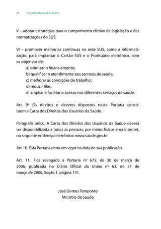 26 Conselho Nacional de Saúde
V – adotar estratégias para o cumprimento efetivo da legislação e das
normatizações do SUS;
VI – promover melhorias contínuas na rede SUS, como a informati-
zação, para implantar o Cartão SUS e o Prontuário eletrônico, com
os objetivos de:
a) otimizar o financiamento;
b) qualificar o atendimento aos serviços de saúde;
c) melhorar as condições de trabalho;
d) reduzir filas;
e) ampliar e facilitar o acesso nos diferentes serviços de saúde.
Art. 9º Os direitos e deveres dispostos nesta Portaria consti-
tuem a Carta dos Direitos dos Usuários da Saúde.
Parágrafo único. A Carta dos Direitos dos Usuários da Saúde deverá
ser disponibilizada a todas as pessoas, por meios físicos e na internet,
no seguinte endereço eletrônico: www.saude.gov.br.
Art.10. Esta Portaria entra em vigor na data de sua publicação.
Art. 11. Fica revogada a Portaria nº 675, de 30 de março de
2006, publicada no Diário Oficial da União nº 63, de 31 de
março de 2006, Seção 1, página 131.
José Gomes Temporão
Ministro da Saúde
 