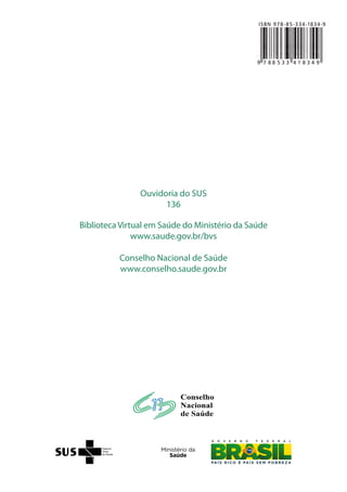 Carta dos Direitos
dos Usuários da Saúde
Brasília•DF•2011
Ministério da Saúde
Conselho Nacional de Saúde
Ouvidoria do SUS
136
Biblioteca Virtual em Saúde do Ministério da Saúde
www.saude.gov.br/bvs
Conselho Nacional de Saúde
www.conselho.saude.gov.br
9 7 8 8 5 3 3 4 1 8 3 4 9
ISBN 978-85-334-1834-9
 