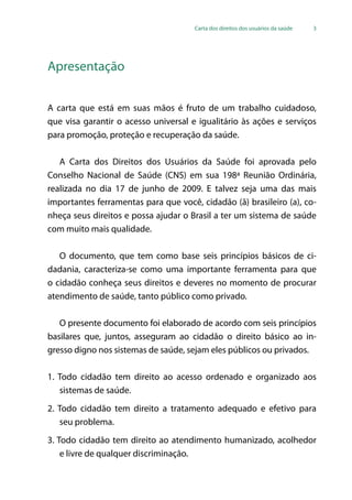 Carta dos direitos dos usuários da saúde 3
Apresentação
A carta que está em suas mãos é fruto de um trabalho cuidadoso,
que visa garantir o acesso universal e igualitário às ações e serviços
para promoção, proteção e recuperação da saúde.
A Carta dos Direitos dos Usuários da Saúde foi aprovada pelo
Conselho Nacional de Saúde (CNS) em sua 198ª Reunião Ordinária,
realizada no dia 17 de junho de 2009. E talvez seja uma das mais
importantes ferramentas para que você, cidadão (ã) brasileiro (a), co-
nheça seus direitos e possa ajudar o Brasil a ter um sistema de saúde
com muito mais qualidade.
O documento, que tem como base seis princípios básicos de ci-
dadania, caracteriza-se como uma importante ferramenta para que
o cidadão conheça seus direitos e deveres no momento de procurar
atendimento de saúde, tanto público como privado.
O presente documento foi elaborado de acordo com seis princípios
basilares que, juntos, asseguram ao cidadão o direito básico ao in-
gresso digno nos sistemas de saúde, sejam eles públicos ou privados.
1. Todo cidadão tem direito ao acesso ordenado e organizado aos
sistemas de saúde.
2. Todo cidadão tem direito a tratamento adequado e efetivo para
seu problema.
3. Todo cidadão tem direito ao atendimento humanizado, acolhedor
e livre de qualquer discriminação.
 