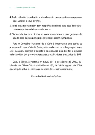 4 Conselho Nacional de Saúde
4. Todo cidadão tem direito a atendimento que respeite a sua pessoa,
seus valores e seus direitos.
5. Todo cidadão também tem responsabilidades para que seu trata-
mento aconteça da forma adequada.
6. Todo cidadão tem direito ao comprometimento dos gestores da
saúde para que os princípios anteriores sejam cumpridos.
Para o Conselho Nacional de Saúde é importante que todos se
apossem do conteúdo da Carta, elaborada com uma linguagem aces-
sível e, assim, permitir o debate e apropriação dos direitos e deveres
nela contidos por parte dos gestores, trabalhadores e usuários do SUS.
Veja, a seguir, a Portaria nº 1.820, de 13 de agosto de 2009, pu-
blicada no Diário Oficial da União nº 155, de 14 de agosto de 2009,
que dispõe sobre os direitos e deveres dos usuários da saúde.
Conselho Nacional de Saúde
 