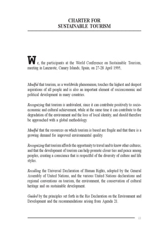 11
CHARTER FOR
SUSTAINABLE TOURISM
We, the participants at the World Conference on Sustainable Tourism,
meeting in Lanzarote, Canary Islands, Spain, on 27-28 April 1995,
Mindful that tourism, as a worldwide phenomenon, touches the highest and deepest
aspirations of all people and is also an important element of socioeconomic and
political development in many countries.
Recognizing that tourism is ambivalent, since it can contribute positively to socio-
economic and cultural achievement, while at the same time it can contribute to the
degradation of the environment and the loss of local identity, and should therefore
be approached with a global methodology.
Mindful that the resources on which tourism is based are fragile and that there is a
growing demand for improved environmental quality.
Recognizing that tourism affords the opportunity to travel and to know other cultures,
and that the development of tourism can help promote closer ties and peace among
peoples, creating a conscience that is respectful of the diversity of culture and life
styles.
Recalling the Universal Declaration of Human Rights, adopted by the General
Assembly of United Nations, and the various United Nations declarations and
regional conventions on tourism, the environment, the conservation of cultural
heritage and on sustainable development.
Guided by the principles set forth in the Rio Declaration on the Environment and
Development and the recommendations arising from Agenda 21.
 
