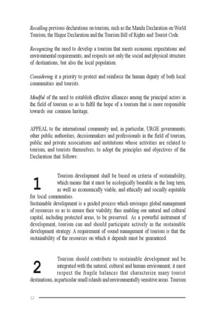 12
Recalling previous declarations on tourism, such as the Manila Declaration on World
Tourism, the Hague Declaration and the Tourism Bill of Rights and Tourist Code.
Recognizing the need to develop a tourism that meets economic expectations and
environmental requirements, and respects not only the social and physical structure
of destinations, but also the local population.
Considering it a priority to protect and reinforce the human dignity of both local
communities and tourists.
Mindful of the need to establish effective alliances among the principal actors in
the field of tourism so as to fulfil the hope of a tourism that is more responsible
towards our common heritage.
APPEAL to the international community and, in particular, URGE governments,
other public authorities, decisionmakers and professionals in the field of tourism,
public and private associations and institutions whose activities are related to
tourism, and tourists themselves, to adopt the principles and objectives of the
Declaration that follows:
Tourism development shall be based on criteria of sustainability,
which means that it must be ecologically bearable in the long term,
as well as economically viable, and ethically and socially equitable
for local communities.
Sustainable development is a guided process which envisages global management
of resources so as to ensure their viability, thus enabling our natural and cultural
capital, including protected areas, to be preserved. As a powerful instrument of
development, tourism can and should participate actively in the sustainable
development strategy. A requirement of sound management of tourism is that the
sustainability of the resources on which it depends must be guaranteed.
Tourism should contribute to sustainable development and be
integrated with the natural, cultural and human environment; it must
respect the fragile balances that characterize many tourist
destinations, in particular small islands and environmentally sensitive areas.Tourism
1
2
 