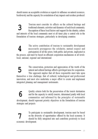 13
3
4
7
5
6
should ensure an acceptable evolution as regards its influence on natural resources,
biodiversity and the capacity for assimilation of any impacts and residues produced.
Tourism must consider its effects on the cultural heritage and
traditional elements, activities and dynamics of each local community.
Recognition of these local factors and support for the identity, culture
and interests of the local community must at all times play a central role in the
formulation of tourism strategies, particularly in developing countries.
The active contribution of tourism to sustainable development
necessarily presupposes the solidarity, mutual respect and
participation of all the actors, both public and private, implicated in
the process, and must be based on efficient cooperation mechanisms at all levels:
local, national, regional and international.
The conservation, protection and appreciation of the worth of the
natural and cultural heritage afford a privileged area for cooperation.
This approach implies that all those responsible must take upon
themselves a true challenge, that of cultural, technological and professional
innovation, and must also undertake a major effort to create and implement
integrated planning and management instruments.
Quality criteria both for the preservation of the tourist destination
and for the capacity to satisfy tourists, determined jointly with local
communities and informed by the principles of sustainable
development, should represent priority objectives in the formulation of tourism
strategies and projects.
To participate in sustainable development, tourism must be based
on the diversity of opportunities offered by the local economy. It
should be fully integrated into and contribute positively to local
economic development.
 