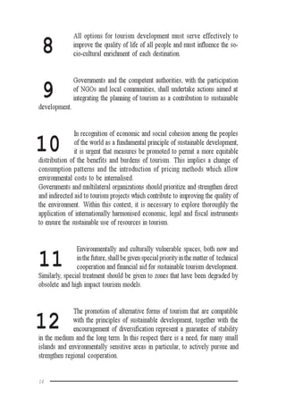 14
8
All options for tourism development must serve effectively to
improve the quality of life of all people and must influence the so-
cio-cultural enrichment of each destination.
Governments and the competent authorities, with the participation
of NGOs and local communities, shall undertake actions aimed at
integrating the planning of tourism as a contribution to sustainable
development.
In recognition of economic and social cohesion among the peoples
of the world as a fundamental principle of sustainable development,
it is urgent that measures be promoted to permit a more equitable
distribution of the benefits and burdens of tourism. This implies a change of
consumption patterns and the introduction of pricing methods which allow
environmental costs to be internalised.
Governments and multilateral organizations should prioritize and strengthen direct
and indirected aid to tourism projects which contribute to improving the quality of
the environment. Within this context, it is necessary to explore thoroughly the
application of internationally harmonised economic, legal and fiscal instruments
to ensure the sustainable use of resources in tourism.
Environmentally and culturally vulnerable spaces, both now and
in the future, shall be given special priority in the matter of technical
cooperation and financial aid for sustainable tourism development.
Similarly, special treatment should be given to zones that have been degraded by
obsolete and high impact tourism models.
The promotion of alternative forms of tourism that are compatible
with the principles of sustainable development, together with the
encouragement of diversification represent a guarantee of stability
in the medium and the long term. In this respect there is a need, for many small
islands and environmentally sensitive areas in particular, to actively pursue and
strengthen regional cooperation.
9
10
11
12
 