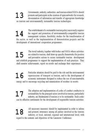 15
13
14
15
16
17
18
Governments, industry, authorities, and tourism-related NGOs should
promote and participate in the creation of open networks for research,
dissemination of information and transfer of appropriate knowledge
on tourism and environmentally sustainable tourism technologies.
The establishment of a sustainable tourism policy necessarily requires
the support and promotion of environmentally-compatible tourism
management systems, feasibility studies for the transformation of
the sector, as well as the implementation of demonstration projects and the
development of international cooperation programmes.
The travel industry, together with bodies and NGOs whose activities
are related to tourism, shall draw up specific frameworks for positive
and preventive actions to secure sustainable tourism development
and establish programmes to support the implementation of such practices. They
shall monitor achievements, report on results and exchange their experiences.
Particular attention should be paid to the role and the environmental
repercussions of transport in tourism, and to the development of
economic instruments designed to reduce the use of non-renewable
energy and to encourage recycling and minimization of residues in resorts.
The adoption and implementation of codes of conduct conducive to
sustainability by the principal actors involved in tourism, particularly
industry, are fundamental if tourism is to be sustainable. Such codes
can be effective instruments for the development of responsible tourism activities.
All necessary measures should be implemented in order to inform
and promote awareness among all parties involved in the tourism
industry, at local, national, regional and international level, with
regard to the contents and objectives of the Lanzarote Conference.
 