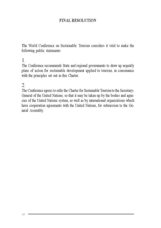 16
FINAL RESOLUTION
The World Conference on Sustainable Tourism considers it vital to make the
following public statements:
1.
The Conference recommends State and regional governments to draw up urgently
plans of action for sustainable development applied to tourism, in consonance
with the principles set out in this Charter.
2.
The Conference agrees to refer the Charter for SustainableTourism to the Secretary-
General of the United Nations, so that it may be taken up by the bodies and agen-
cies of the United Nations system, as well as by international organizations which
have cooperation agreements with the United Nations, for submission to the Ge-
neral Assembly.
 