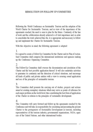 17
RESOLUTION ON FOLLOW UP COMMITTEE
Following the World Conference on Sustainable Tourism and the adoption of the
World Charter for Sustainable Tourism, and in view of the importance of the
agreements reached, the need is seen to plan for the future. Continuity of the line
of work and the collaboration already achieved is of vital importance and, in order
to consolidate the work achieved thus far, it is appropriate and necessary to follow
up and implement this Charter for Sustainable Tourism.
With this objective in mind, the following agreement is adopted:
1.
It is agreed to create a Follow-Up Committee for the Charter and its Plan of Action.
Said Committee shall comprise the international institutions and agencies making
up the Conference Organising Committee.
2.
The Follow-Up Committee shall oversee the dissemination and circulation of the
Charter and the best possible application thereof. It will also undertake activities
to guarantee its continuity and the detection of critical situations, and encourage
all kinds of public and private entities with a view to assuring sound application
and use of the principles of sustainable tourism.
3.
This Committee shall promote the carrying out of studies, projects and actions
aimed at creating exemplary situations which may serve as points of reference for
each major problem on the world level, thus constituting the best form of application
of the Charter in relation to the principles of sustainable development.
4.
This Committee will carry forward and follow up the agreements reached by the
Conference and will take on responsibility for circulating and presenting the present
Charter to the protagonists of Sustainable Development in tourism, including
representatives of the tourism industry, governmental organisations, NGOs, agen-
cies of the United Nations, and other international bodies.
 