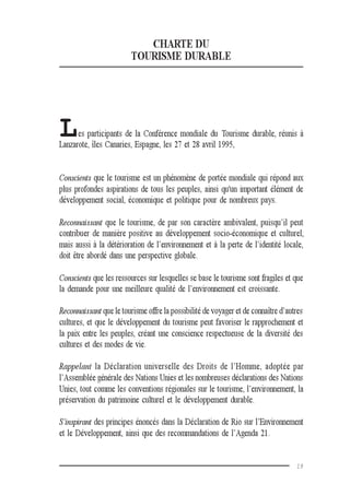 19
CHARTE DU
TOURISME DURABLE
Les participants de la Conférence mondiale du Tourisme durable, réunis à
Lanzarote, îles Canaries, Espagne, les 27 et 28 avril 1995,
Conscients que le tourisme est un phénomène de portée mondiale qui répond aux
plus profondes aspirations de tous les peuples, ainsi qu'un important élément de
développement social, économique et politique pour de nombreux pays.
Reconnaissant que le tourisme, de par son caractère ambivalent, puisqu’il peut
contribuer de manière positive au développement socio-économique et culturel,
mais aussi à la détérioration de l’environnement et à la perte de l’identité locale,
doit être abordé dans une perspective globale.
Conscients que les ressources sur lesquelles se base le tourisme sont fragiles et que
la demande pour une meilleure qualité de l’environnement est croissante.
Reconnaissant que le tourisme offre la possibilité de voyager et de connaître d’autres
cultures, et que le développement du tourisme peut favoriser le rapprochement et
la paix entre les peuples, créant une conscience respectueuse de la diversité des
cultures et des modes de vie.
Rappelant la Déclaration universelle des Droits de l’Homme, adoptée par
l’Assemblée générale des Nations Unies et les nombreuses déclarations des Nations
Unies, tout comme les conventions régionales sur le tourisme, l’environnement, la
préservation du patrimoine culturel et le développement durable.
S’inspirant des principes énoncés dans la Déclaration de Rio sur l’Environnement
et le Développement, ainsi que des recommandations de l’Agenda 21.
 