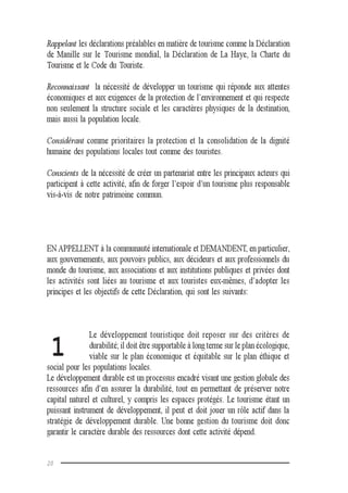 20
Rappelant les déclarations préalables en matière de tourisme comme la Déclaration
de Manille sur le Tourisme mondial, la Déclaration de La Haye, la Charte du
Tourisme et le Code du Touriste.
Reconnaissant la nécessité de développer un tourisme qui réponde aux attentes
économiques et aux exigences de la protection de l’environnement et qui respecte
non seulement la structure sociale et les caractères physiques de la destination,
mais aussi la population locale.
Considérant comme prioritaires la protection et la consolidation de la dignité
humaine des populations locales tout comme des touristes.
Conscients de la nécessité de créer un partenariat entre les principaux acteurs qui
participent à cette activité, afin de forger l’espoir d’un tourisme plus responsable
vis-à-vis de notre patrimoine commun.
EN APPELLENT à la communauté internationale et DEMANDENT, en particulier,
aux gouvernements, aux pouvoirs publics, aux décideurs et aux professionnels du
monde du tourisme, aux associations et aux institutions publiques et privées dont
les activités sont liées au tourisme et aux touristes eux-mêmes, d’adopter les
principes et les objectifs de cette Déclaration, qui sont les suivants:
Le développement touristique doit reposer sur des critères de
durabilité; il doit être supportable à long terme sur le plan écologique,
viable sur le plan économique et équitable sur le plan éthique et
social pour les populations locales.
Le développement durable est un processus encadré visant une gestion globale des
ressources afin d’en assurer la durabilité, tout en permettant de préserver notre
capital naturel et culturel, y compris les espaces protégés. Le tourisme étant un
puissant instrument de développement, il peut et doit jouer un rôle actif dans la
stratégie de développement durable. Une bonne gestion du tourisme doit donc
garantir le caractère durable des ressources dont cette activité dépend.
1
 