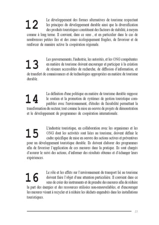 23
Le développement des formes alternatives de tourisme respectant
les principes du développement durable ainsi que la diversification
des produits touristiques constituent des facteurs de stabilité, à moyen
comme à long terme. Il convient, dans ce sens , et en particulier dans le cas de
nombreuses petites îles et des zones écologiquement fragiles, de favoriser et de
renforcer de manière active la coopération régionale.
Les gouvernements, l'industrie, les autorités, et les ONG compétentes
en matière de tourisme doivent encourager et participer à la création
de réseaux accessibles de recherche, de diffusion d’information, et
de transfert de connaissances et de technologies appropriées en matière de tourisme
durable.
La définition d'une politique en matière de tourisme durable suppose
le soutien et la promotion de systèmes de gestion touristique com-
patibles avec l'environnement, d'études de faisabilité permettant la
transformation du secteur, tout comme la mise en oeuvre de projets de démonstration
et le développement de programmes de coopération internationale.
L'industrie touristique, en collaboration avec les organismes et les
ONG dont les activités sont liées au tourisme, doivent définir le
cadre spécifique de mise en oeuvre des actions actives et préventives
pour un développement touristique durable. Ils doivent élaborer des programmes
afin de favoriser l’application de ces mesures dans la pratique. Ils sont chargés
d’assurer le suivi des actions, d’informer des résultats obtenus et d’échanger leurs
expériences.
Le rôle et les effets sur l’environnement du transport lié au tourisme
doivent faire l’objet d’une attention particulière. Il convient dans ce
sens de créer des instruments et de prendre des mesures afin de réduire
la part des énergies et des ressources utilisées non-renouvelables, et d'encourager
les mesures visant à recycler et à réduire les déchets engendrés dans les installations
touristiques.
12
13
14
15
16
 