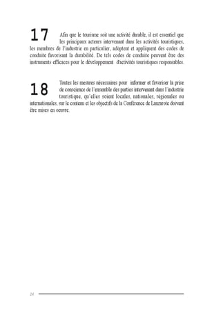 24
17
18
Afin que le tourisme soit une activité durable, il est essentiel que
les principaux acteurs intervenant dans les activités touristiques,
les membres de l’industrie en particulier, adoptent et appliquent des codes de
conduite favorisant la durabilité. De tels codes de conduite peuvent être des
instruments efficaces pour le développement d'activités touristiques responsables.
Toutes les mesures nécessaires pour informer et favoriser la prise
de conscience de l’ensemble des parties intervenant dans l’industrie
touristique, qu’elles soient locales, nationales, régionales ou
internationales, sur le contenu et les objectifs de la Conférence de Lanzarote doivent
être mises en oeuvre.
 