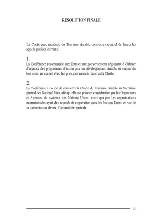 25
RESOLUTION FINALE
La Conférence mondiale du Tourisme durable considère essentiel de lancer les
appels publics suivants:
1.
La Conférence recommande aux Etats et aux gouvernements régionaux d’élaborer
d’urgence des programmes d’action pour un développement durable au secteur du
tourisme, en accord avec les principes énoncés dans cette Charte.
2.
La Conférence a décidé de soumettre la Charte du Tourisme durable au Secrétaire
général des Nations Unies, afin qu’elle soit prise en consideration par les Organismes
et Agences du système des Nations Unies, ainsi que par les organisations
internationales ayant des accords de coopération avec les Nations Unies, en vue de
sa présentation devant l’Assemblée générale.
 