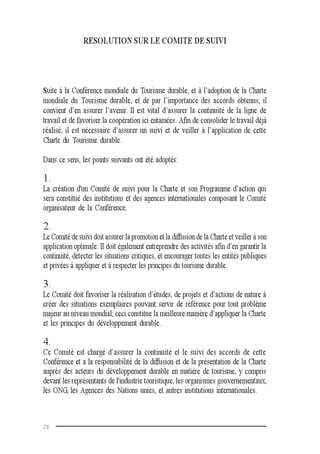 26
RESOLUTION SUR LE COMITE DE SUIVI
Suite à la Conférence mondiale du Tourisme durable, et à l’adoption de la Charte
mondiale du Tourisme durable, et de par l’importance des accords obtenus, il
convient d’en assurer l’avenir. Il est vital d’assurer la continuité de la ligne de
travail et de favoriser la coopération ici entamées. Afin de consolider le travail déjà
réalisé, il est nécessaire d’assurer un suivi et de veiller à l’application de cette
Charte du Tourisme durable.
Dans ce sens, les points suivants ont été adoptés:
1.
La création d'un Comité de suivi pour la Charte et son Programme d’action qui
sera constitué des institutions et des agences internationales composant le Comité
organisateur de la Conférence.
2.
Le Comité de suivi doit assurer la promotion et la diffusion de la Charte et veiller à son
application optimale. Il doit également entreprendre des activités afin d’en garantir la
continuité, détecter les situations critiques, et encourager toutes les entités publiques
et privées à appliquer et à respecter les principes du tourisme durable.
3.
Le Comité doit favoriser la réalisation d’études, de projets et d’actions de nature à
créer des situations exemplaires pouvant servir de référence pour tout problème
majeur au niveau mondial; ceci constitue la meilleure manière d’appliquer la Charte
et les principes du développement durable.
4.
Ce Comité est chargé d’assurer la continuité et le suivi des accords de cette
Conférence et a la responsabilité de la diffusion et de la présentation de la Charte
auprès des acteurs du développement durable en matière de tourisme, y compris
devant les représentants de l'industrie touristique, les organismes gouvernementaux,
les ONG, les Agences des Nations unies, et autres institutions internationales.
 