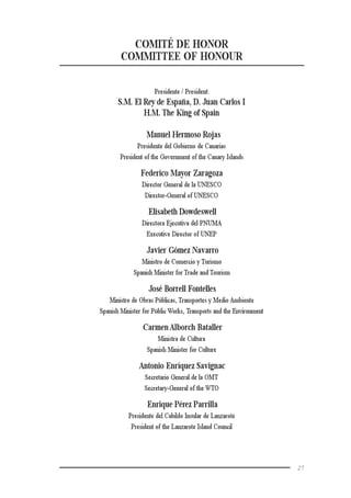 27
COMITÉ DE HONOR
COMMITTEE OF HONOUR
Presidente / President:
S.M. El Rey de España, D. Juan Carlos I
H.M. The King of Spain
Manuel Hermoso Rojas
Presidente del Gobierno de Canarias
President of the Government of the Canary Islands
Federico Mayor Zaragoza
Director General de la UNESCO
Director-General of UNESCO
Elisabeth Dowdeswell
Directora Ejecutiva del PNUMA
Executive Director of UNEP
Javier Gómez Navarro
Ministro de Comercio y Turismo
Spanish Minister for Trade and Tourism
José Borrell Fontelles
Ministro de Obras Públicas, Transportes y Medio Ambiente
Spanish Minister for Public Works, Transports and the Environment
CarmenAlborch Bataller
Ministra de Cultura
Spanish Minister for Culture
Antonio Enríquez Savignac
Secretario General de la OMT
Secretary-General of the WTO
Enrique Pérez Parrilla
Presidente del Cabildo Insular de Lanzarote
President of the Lanzarote Island Council
 