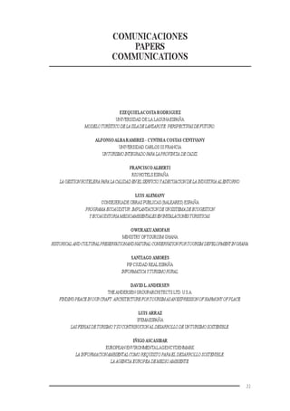 31
COMUNICACIONES
PAPERS
COMMUNICATIONS
EZEQUIELACOSTA RODRIGUEZ
UNIVERSIDAD DE LA LAGUNAESPAÑA
MODELOTURÍSTICODELAISLADELANZAROTE:PERSPECTIVASDEFUTURO.
ALFONSOALBARAMIREZ - CYNTHIA COSTAS CENTIVANY
UNIVERSIDAD CARLOS III FRANCIA
UNTURISMOINTEGRADOPARALAPROVINCIA DECADIZ.
FRANCISCOALBERTI
RIU HOTELS ESPAÑA
LA GESTIONHOTELERAPARALACALIDADENELSERVICIOYADECUACIONDELA INDUSTRIAALENTORNO.
LUIS ALEMANY
CONSEJERIADE OBRAS PUBLICAS (BALEARES) ESPAÑA
PROGRAMA ECOAUDITUR:IMPLANTACIONDEUNSISTEMADEECOGESTION
YECOAUDITORIAMEDIOAMBIENTALESENINSTALACIONESTURISTICAS.
OWURAKUAMOFAH
MINISTRY OFTOURISM GHANA
HISTORICALANDCULTURALPRESERVATIONANDNATURAL CONSERVATIONFORTOURISMDEVELOPMENTINGHANA.
SANTIAGO AMORES
PIPCIUDAD REAL ESPAÑA
INFORMATICAYTURISMORURAL.
DAVID L.ANDERSEN
THEANDERSEN GROUPARCHITECTS LTD.U.S.A.
FINDINGPEACEINOURCRAFT:ARCHITECTUREFORTOURISMASANEXPRESSIONOFHARMONYOFPLACE.
LUIS ARRAZ
IFEMAESPAÑA
LASFERIASDETURISMOYSUCONTRIBUCIONALDESARROLLODEUNTURISMOSOSTENIBLE.
IÑIGO ASCASIBAR
EUROPEAN ENVIRONMENTALAGENCYDENMARK
LA INFORMACIONAMBIENTALCOMO REQUISITOPARAEL DESARROLLO SOSTENIBLE:
LAAGENCIAEUROPEADEMEDIOAMBIENTE.
 