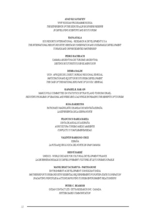 32
ANATOLYASTAFIEV
WWF RUSSIAN PROGRAMME RUSSIA
THEEXPERIENCEOFTHESIKHOTE-ALINBIOSPHERERESERVE
INDEVELOPINGSCIENTIFICANDECOTOURISM
HANAAYALA
ECO RESORTS INTERNATIONAL - RESEARCH & DEVELOPMENTU.S.A.
THEINTERNATIONALRESORTINDUSTRY,HERITAGECONSERVATIONANDSUSTAINABLEDEVELOPMENT:
TOWARDSANDUNPRECEDENTEDPARTNERSHIP.
PEDRO BACHRACH
CAMARA ARGENTINA DE TURISMO ARGENTINA
DESTINOSECOTURISTICOSENELMERCOSUR
DEMBA BALDE
UICN -AFRIQUE DE L’OUEST, BUREAU REGIONALSENEGAL
PARTICIPATIONANDEQUITYINECOTOURISMDEVELOPMENT
THECASEOFTHENATIONALBIRDPARKOFDJOUDJ,SENEGAL.
RAPAHELR. BAR-ON
MARCO POLO COMMITTEE ON STATISTICSOFTRAVELANDTOURISM ISRAEL
REDUCINGPROBLEMSOFSEASONALANDWEEK-ENDLOADWHILEINCREASINGTHEBENEFITSOFTOURISM.
ROSA BARBEITOS
PATRONATO MADRILEÑO DEAREAS DE MONTAÑAESPAÑA.
LAEXPERIENCIADELASIERRANORTE.
FRANCISCO BAREA BAREA
JUNTA DEANDALUCIAESPAÑA
AGRICULTURA-TURISMO-MEDIOAMBIENTE.
CONFLICTOYCOMPLEMENTARIEDAD.
VALENTIN BARROSO CRUZ
ESPAÑA
LARUTAARQUEOLOGICA DEL NORTEDEGRANCANARIA.
HERVÉ BARRÉ
UNESCO -WORLD DECADE FOR CULTURALDEVELOPMENTFRANCE
LADECENNIEMONDIALEDUDEVELOPPEMENT CULTURELETLETOURISMEDURABLE.
MANIK BHAT TACHARYYA - PARTHABOSE
ENVIRONMENT& DEVELOPMENT CONSULTANTINDIA
PARTHERSHIPINTOURISMINDUSTRYESSENTIALREQUERINEMENTSFORINTER-STATECOOPERATION
INADAPTINGPRINCIPLES&ACTIONSIMPROVINGTOURISMENVIRONMENTRELATIONSHIPS.
PETER C. BEAMISH
OCEAN CONTACT LTD.CETTA RESEARCH INC. CANADA
RHYTHMBASEDCOMMUNICATION.
 