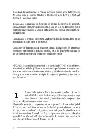 4
1
Recordando las declaraciones previas en materia de turismo, como la Declaración
de Manila sobre el Turismo Mundial, la Declaración de La Haya y la Carta del
Turismo y Código del Turista.
Reconociendo la necesidad de desarrollar un turismo que satisfaga las expectati-
vas económicas y las exigencias ambientales, que no sólo sea respetuoso con la
estructura socioeconómica y física de cada destino, sino también con las poblacio-
nes receptoras.
Considerando la prioridad de proteger y reforzar la dignidad humana, tanto de las
comunidades locales como de los turistas.
Conscientes de la necesidad de establecer alianzas eficaces entre los principales
actores que participan en la actividad turística, con el fin de forjar la esperanza de
un turismo más responsable con nuestro patrimonio común.
APELAN a la comunidad internacional, y en particular INSTAN a los gobiernos,
a las demás autoridades públicas, a los decisores y profesionales en materia turís-
tica, a las asociaciones e instituciones públicas y privadas relacionadas con el tu-
rismo y a los propios turistas, a adoptar los siguientes principios y objetivos de
esta declaración:
El desarrollo turístico deberá fundamentarse sobre criterios de
sostenibilidad, es decir, ha de ser soportable ecológicamente a largo
plazo, viable económicamente y equitativo desde una perspectiva
ética y social para las comunidades locales.
El desarrollo sostenible es un proceso orientado que contempla una gestión global
de los recursos con el fin de asegurar su durabilidad, permitiendo conservar nues-
tro capital natural y cultural, incluyendo las áreas protegidas. Siendo el turismo un
potente instrumento de desarrollo, puede y debe participar activamente en la estra-
tegia del desarrollo sostenible. Una buena gestión del turismo exige garantizar la
sostenibilidad de los recursos de los que depende.
 